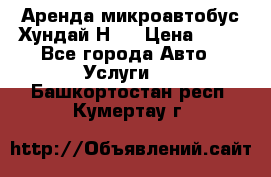 Аренда микроавтобус Хундай Н1  › Цена ­ 50 - Все города Авто » Услуги   . Башкортостан респ.,Кумертау г.